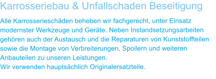 Karrosseriebau & Unfallschaden Beseitigung Alle Karrosserieschden beheben wir fachgerecht, unter Einsatz modernster Werkzeuge und Gerte. Neben Instandsetzungsarbeiten gehren auch der Austausch und die Reparaturen von Kunststoffteilen sowie die Montage von Verbreiterungen, Spoilern und weiteren Anbauteilen zu unseren Leistungen. Wir verwenden hauptschlich Originalersatzteile.