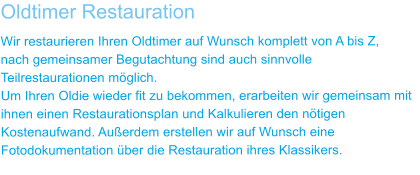 Oldtimer Restauration Wir restaurieren Ihren Oldtimer auf Wunsch komplett von A bis Z,  nach gemeinsamer Begutachtung sind auch sinnvolle Teilrestaurationen mglich. Um Ihren Oldie wieder fit zu bekommen, erarbeiten wir gemeinsam mit ihnen einen Restaurationsplan und Kalkulieren den ntigen Kostenaufwand. Auerdem erstellen wir auf Wunsch eine Fotodokumentation ber die Restauration ihres Klassikers.